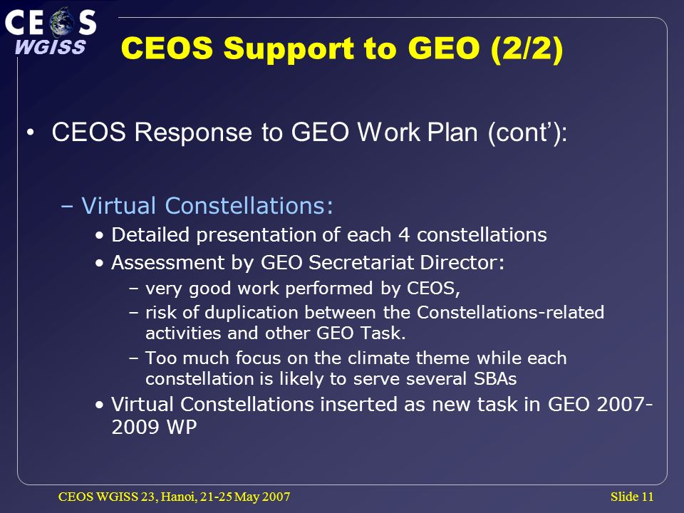 Slide 11 WGISS CEOS WGISS 23, Hanoi, May 2007 CEOS Support to GEO (2/2) CEOS Response to GEO Work Plan (cont): –Virtual Constellations: Detailed presentation of each 4 constellations Assessment by GEO Secretariat Director: –very good work performed by CEOS, –risk of duplication between the Constellations-related activities and other GEO Task.