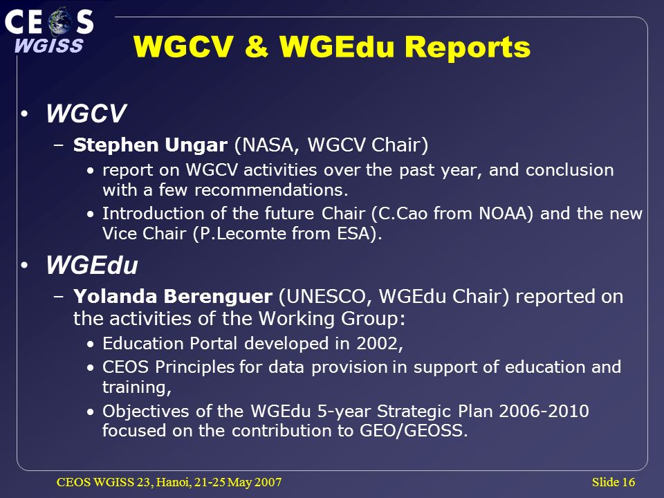 Slide 16 WGISS CEOS WGISS 23, Hanoi, May 2007 WGCV & WGEdu Reports WGCV –Stephen Ungar (NASA, WGCV Chair) report on WGCV activities over the past year, and conclusion with a few recommendations.