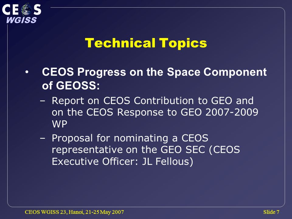 Slide 7 WGISS CEOS WGISS 23, Hanoi, May 2007 Technical Topics CEOS Progress on the Space Component of GEOSS: –Report on CEOS Contribution to GEO and on the CEOS Response to GEO WP –Proposal for nominating a CEOS representative on the GEO SEC (CEOS Executive Officer: JL Fellous)