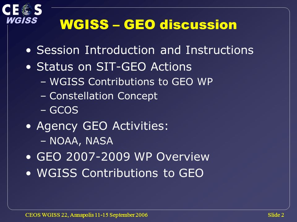 Slide 2 WGISS CEOS WGISS 22, Annapolis September 2006 WGISS – GEO discussion Session Introduction and Instructions Status on SIT-GEO Actions –WGISS Contributions to GEO WP –Constellation Concept –GCOS Agency GEO Activities: –NOAA, NASA GEO WP Overview WGISS Contributions to GEO