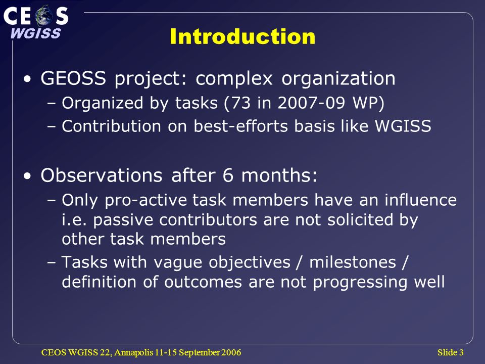 Slide 3 WGISS CEOS WGISS 22, Annapolis September 2006 Introduction GEOSS project: complex organization –Organized by tasks (73 in WP) –Contribution on best-efforts basis like WGISS Observations after 6 months: –Only pro-active task members have an influence i.e.