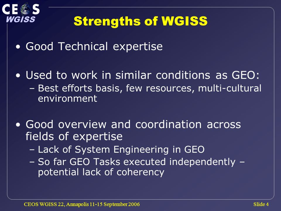 Slide 4 WGISS CEOS WGISS 22, Annapolis September 2006 Strengths of WGISS Good Technical expertise Used to work in similar conditions as GEO: –Best efforts basis, few resources, multi-cultural environment Good overview and coordination across fields of expertise –Lack of System Engineering in GEO –So far GEO Tasks executed independently – potential lack of coherency