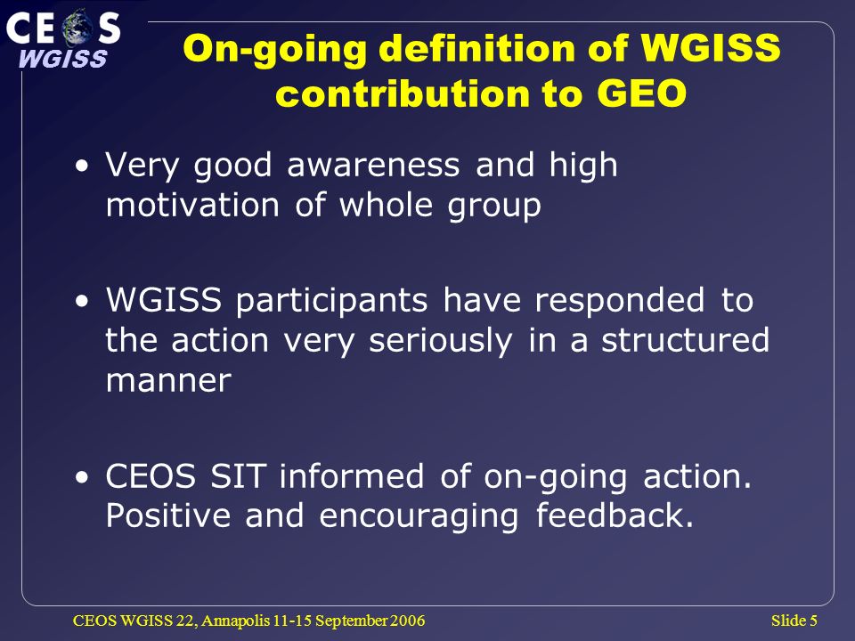 Slide 5 WGISS CEOS WGISS 22, Annapolis September 2006 On-going definition of WGISS contribution to GEO Very good awareness and high motivation of whole group WGISS participants have responded to the action very seriously in a structured manner CEOS SIT informed of on-going action.