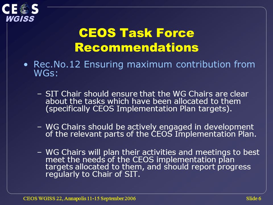 Slide 6 WGISS CEOS WGISS 22, Annapolis September 2006 CEOS Task Force Recommendations Rec.No.12 Ensuring maximum contribution from WGs: –SIT Chair should ensure that the WG Chairs are clear about the tasks which have been allocated to them (specifically CEOS Implementation Plan targets).