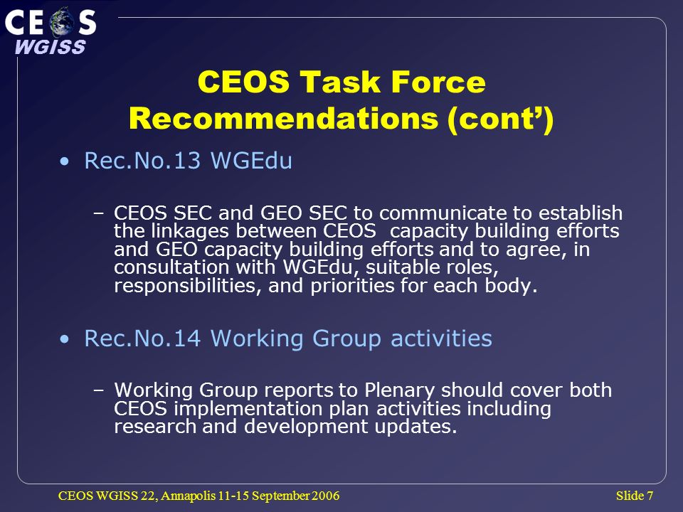 Slide 7 WGISS CEOS WGISS 22, Annapolis September 2006 CEOS Task Force Recommendations (cont) Rec.No.13 WGEdu –CEOS SEC and GEO SEC to communicate to establish the linkages between CEOS capacity building efforts and GEO capacity building efforts and to agree, in consultation with WGEdu, suitable roles, responsibilities, and priorities for each body.