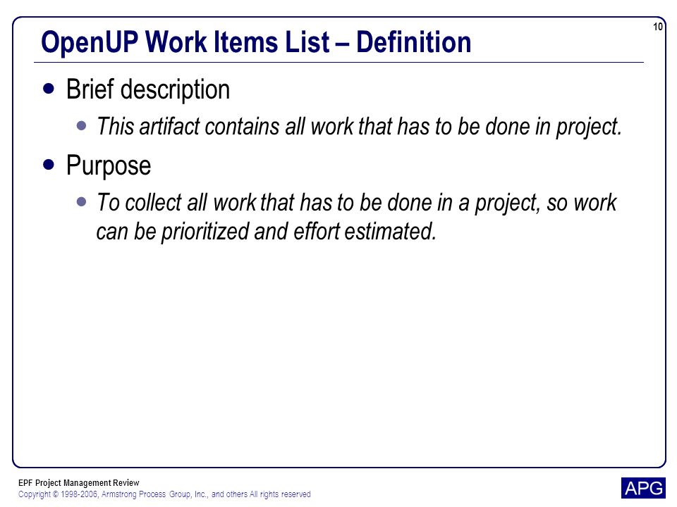 EPF Project Management Review Copyright © , Armstrong Process Group, Inc., and others All rights reserved 10 OpenUP Work Items List – Definition Brief description This artifact contains all work that has to be done in project.