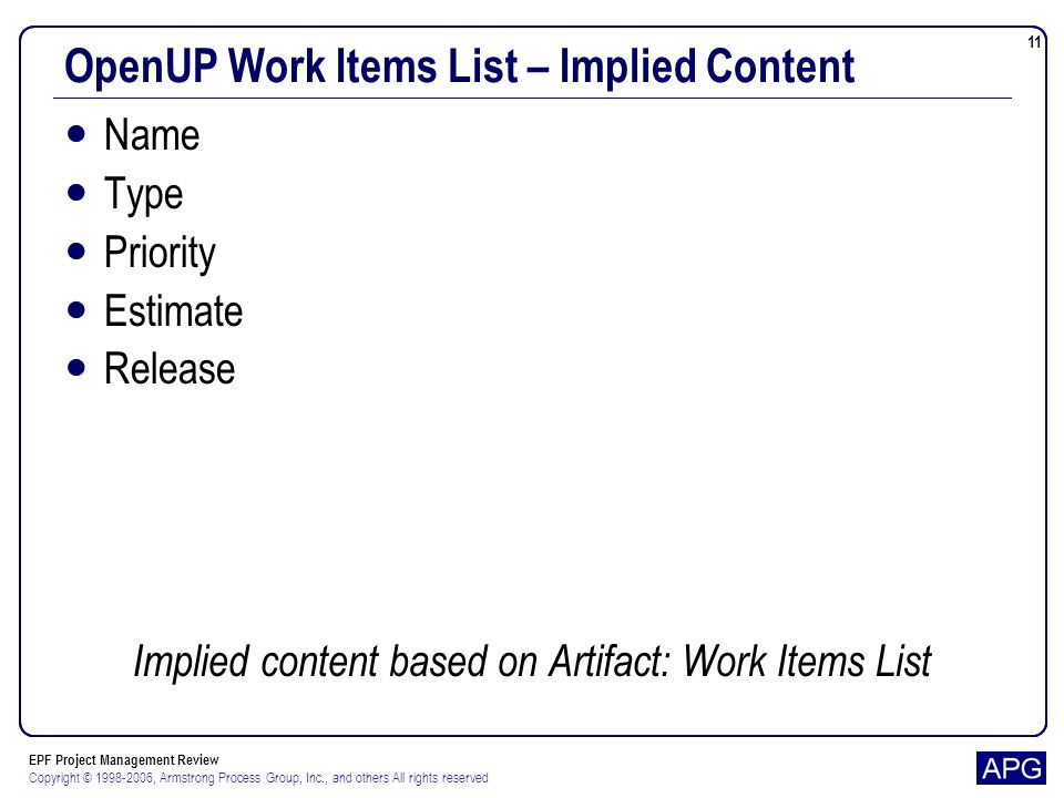 EPF Project Management Review Copyright © , Armstrong Process Group, Inc., and others All rights reserved 11 OpenUP Work Items List – Implied Content Name Type Priority Estimate Release Implied content based on Artifact: Work Items List