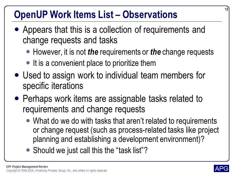 EPF Project Management Review Copyright © , Armstrong Process Group, Inc., and others All rights reserved 12 OpenUP Work Items List – Observations Appears that this is a collection of requirements and change requests and tasks However, it is not the requirements or the change requests It is a convenient place to prioritize them Used to assign work to individual team members for specific iterations Perhaps work items are assignable tasks related to requirements and change requests What do we do with tasks that arent related to requirements or change request (such as process-related tasks like project planning and establishing a development environment).