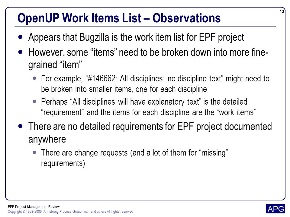 EPF Project Management Review Copyright © , Armstrong Process Group, Inc., and others All rights reserved 13 OpenUP Work Items List – Observations Appears that Bugzilla is the work item list for EPF project However, some items need to be broken down into more fine- grained item For example, #146662: All disciplines: no discipline text might need to be broken into smaller items, one for each discipline Perhaps All disciplines will have explanatory text is the detailed requirement and the items for each discipline are the work items There are no detailed requirements for EPF project documented anywhere There are change requests (and a lot of them for missing requirements)