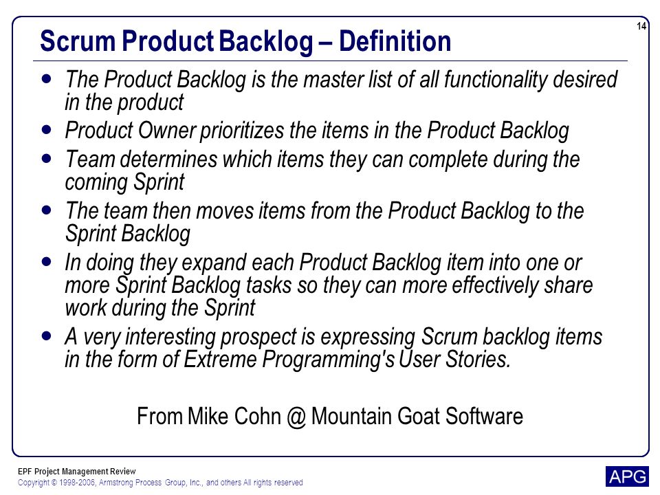 EPF Project Management Review Copyright © , Armstrong Process Group, Inc., and others All rights reserved 14 Scrum Product Backlog – Definition The Product Backlog is the master list of all functionality desired in the product Product Owner prioritizes the items in the Product Backlog Team determines which items they can complete during the coming Sprint The team then moves items from the Product Backlog to the Sprint Backlog In doing they expand each Product Backlog item into one or more Sprint Backlog tasks so they can more effectively share work during the Sprint A very interesting prospect is expressing Scrum backlog items in the form of Extreme Programming s User Stories.