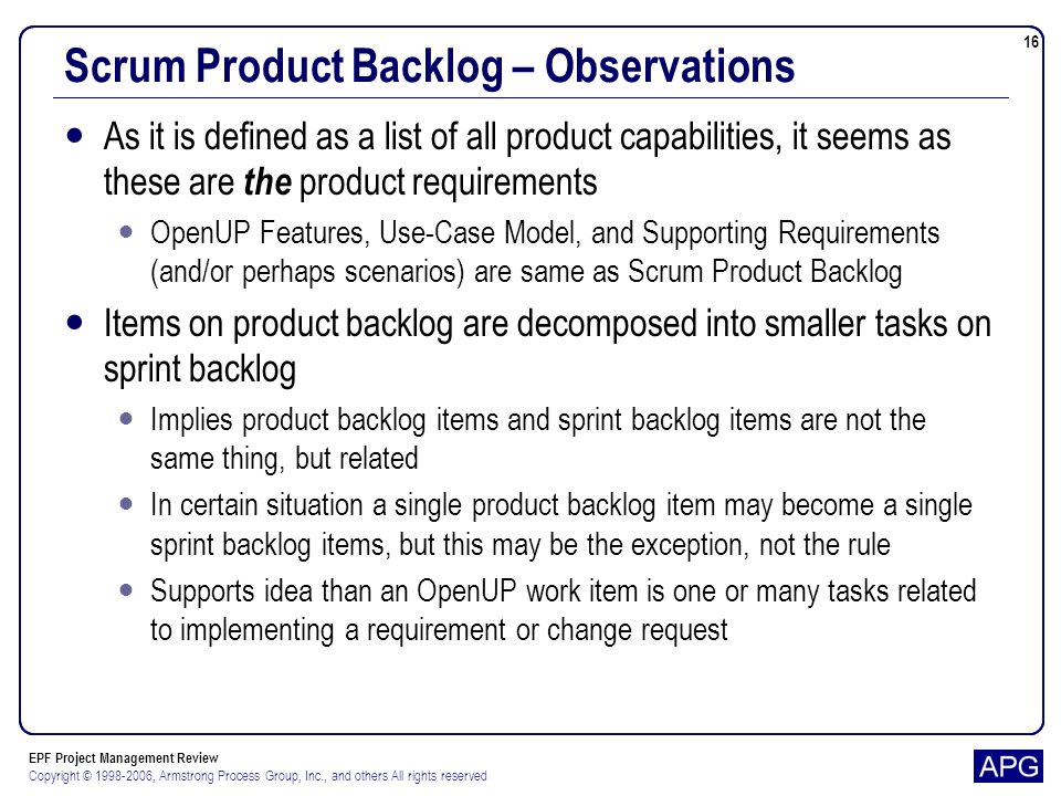 EPF Project Management Review Copyright © , Armstrong Process Group, Inc., and others All rights reserved 16 Scrum Product Backlog – Observations As it is defined as a list of all product capabilities, it seems as these are the product requirements OpenUP Features, Use-Case Model, and Supporting Requirements (and/or perhaps scenarios) are same as Scrum Product Backlog Items on product backlog are decomposed into smaller tasks on sprint backlog Implies product backlog items and sprint backlog items are not the same thing, but related In certain situation a single product backlog item may become a single sprint backlog items, but this may be the exception, not the rule Supports idea than an OpenUP work item is one or many tasks related to implementing a requirement or change request