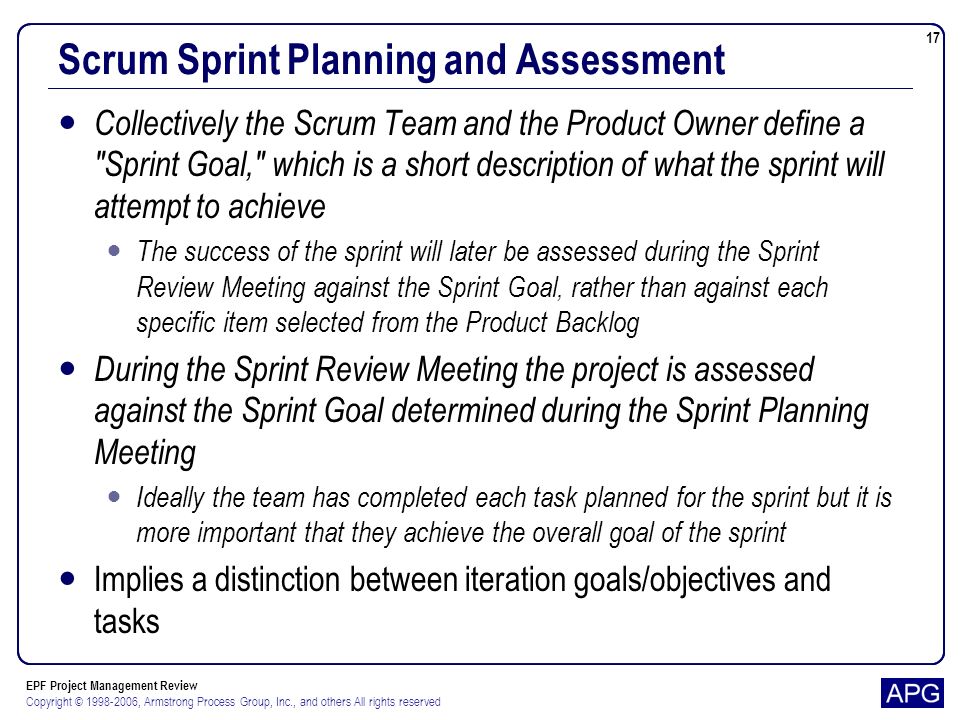 EPF Project Management Review Copyright © , Armstrong Process Group, Inc., and others All rights reserved 17 Scrum Sprint Planning and Assessment Collectively the Scrum Team and the Product Owner define a Sprint Goal, which is a short description of what the sprint will attempt to achieve The success of the sprint will later be assessed during the Sprint Review Meeting against the Sprint Goal, rather than against each specific item selected from the Product Backlog During the Sprint Review Meeting the project is assessed against the Sprint Goal determined during the Sprint Planning Meeting Ideally the team has completed each task planned for the sprint but it is more important that they achieve the overall goal of the sprint Implies a distinction between iteration goals/objectives and tasks