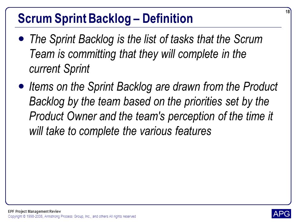 EPF Project Management Review Copyright © , Armstrong Process Group, Inc., and others All rights reserved 18 Scrum Sprint Backlog – Definition The Sprint Backlog is the list of tasks that the Scrum Team is committing that they will complete in the current Sprint Items on the Sprint Backlog are drawn from the Product Backlog by the team based on the priorities set by the Product Owner and the team s perception of the time it will take to complete the various features
