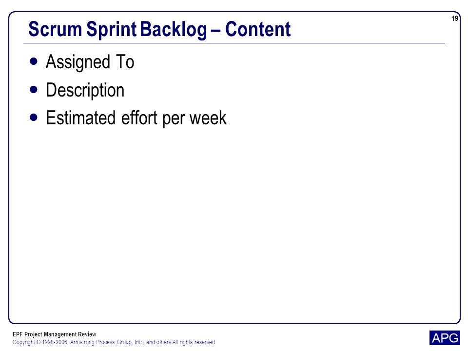 EPF Project Management Review Copyright © , Armstrong Process Group, Inc., and others All rights reserved 19 Scrum Sprint Backlog – Content Assigned To Description Estimated effort per week