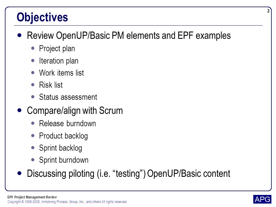 EPF Project Management Review Copyright © , Armstrong Process Group, Inc., and others All rights reserved 2 Objectives Review OpenUP/Basic PM elements and EPF examples Project plan Iteration plan Work items list Risk list Status assessment Compare/align with Scrum Release burndown Product backlog Sprint backlog Sprint burndown Discussing piloting (i.e.