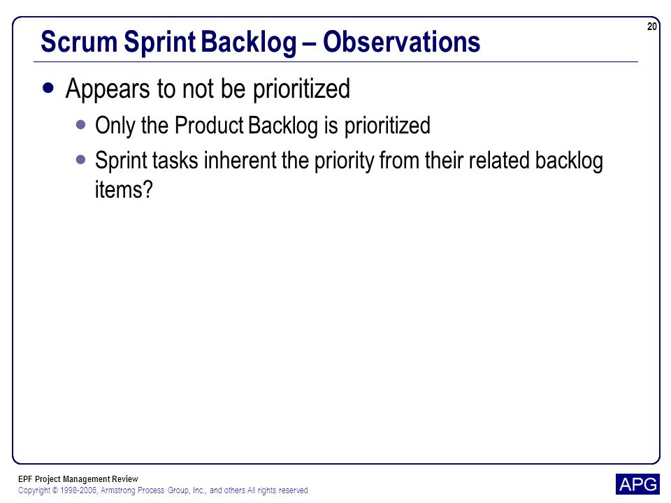 EPF Project Management Review Copyright © , Armstrong Process Group, Inc., and others All rights reserved 20 Scrum Sprint Backlog – Observations Appears to not be prioritized Only the Product Backlog is prioritized Sprint tasks inherent the priority from their related backlog items