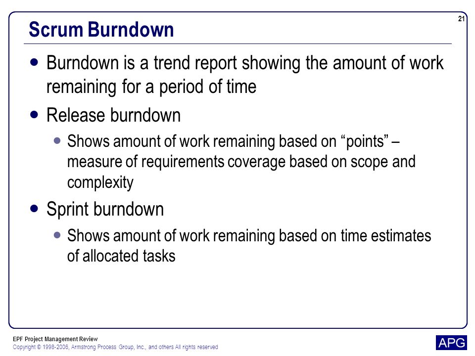 EPF Project Management Review Copyright © , Armstrong Process Group, Inc., and others All rights reserved 21 Scrum Burndown Burndown is a trend report showing the amount of work remaining for a period of time Release burndown Shows amount of work remaining based on points – measure of requirements coverage based on scope and complexity Sprint burndown Shows amount of work remaining based on time estimates of allocated tasks