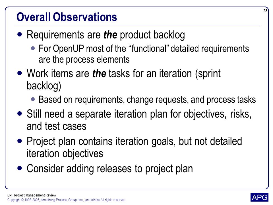 EPF Project Management Review Copyright © , Armstrong Process Group, Inc., and others All rights reserved 23 Overall Observations Requirements are the product backlog For OpenUP most of the functional detailed requirements are the process elements Work items are the tasks for an iteration (sprint backlog) Based on requirements, change requests, and process tasks Still need a separate iteration plan for objectives, risks, and test cases Project plan contains iteration goals, but not detailed iteration objectives Consider adding releases to project plan