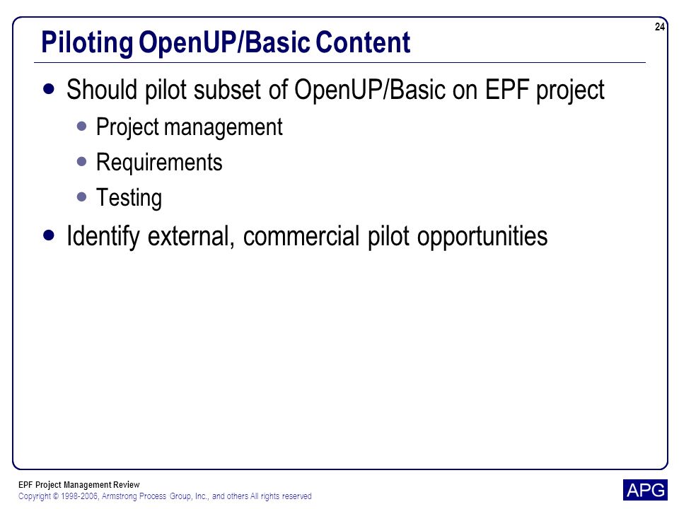EPF Project Management Review Copyright © , Armstrong Process Group, Inc., and others All rights reserved 24 Piloting OpenUP/Basic Content Should pilot subset of OpenUP/Basic on EPF project Project management Requirements Testing Identify external, commercial pilot opportunities