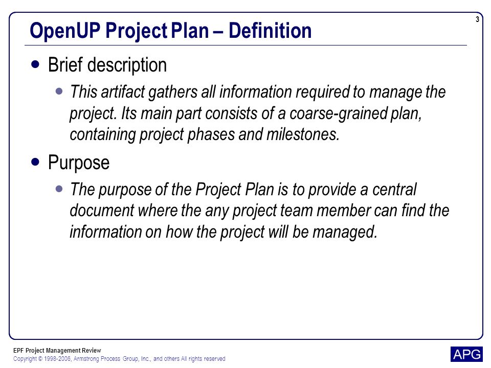 EPF Project Management Review Copyright © , Armstrong Process Group, Inc., and others All rights reserved 3 OpenUP Project Plan – Definition Brief description This artifact gathers all information required to manage the project.