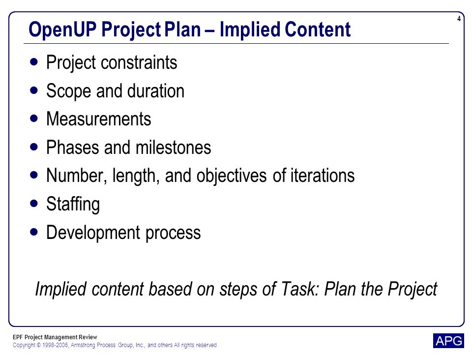EPF Project Management Review Copyright © , Armstrong Process Group, Inc., and others All rights reserved 4 OpenUP Project Plan – Implied Content Project constraints Scope and duration Measurements Phases and milestones Number, length, and objectives of iterations Staffing Development process Implied content based on steps of Task: Plan the Project