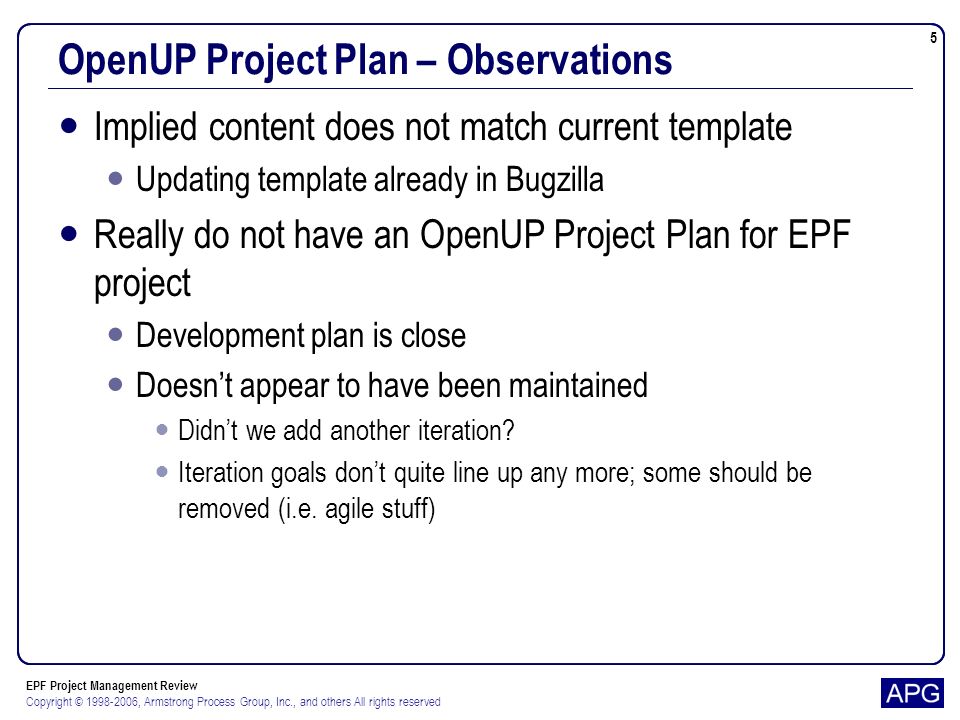 EPF Project Management Review Copyright © , Armstrong Process Group, Inc., and others All rights reserved 5 OpenUP Project Plan – Observations Implied content does not match current template Updating template already in Bugzilla Really do not have an OpenUP Project Plan for EPF project Development plan is close Doesnt appear to have been maintained Didnt we add another iteration.
