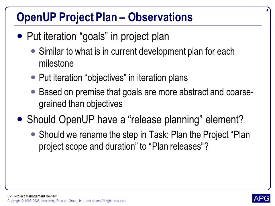EPF Project Management Review Copyright © , Armstrong Process Group, Inc., and others All rights reserved 6 OpenUP Project Plan – Observations Put iteration goals in project plan Similar to what is in current development plan for each milestone Put iteration objectives in iteration plans Based on premise that goals are more abstract and coarse- grained than objectives Should OpenUP have a release planning element.