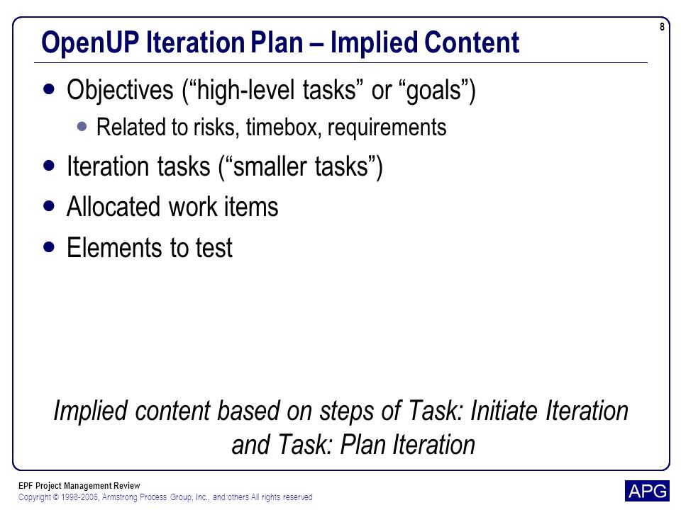 EPF Project Management Review Copyright © , Armstrong Process Group, Inc., and others All rights reserved 8 OpenUP Iteration Plan – Implied Content Objectives (high-level tasks or goals) Related to risks, timebox, requirements Iteration tasks (smaller tasks) Allocated work items Elements to test Implied content based on steps of Task: Initiate Iteration and Task: Plan Iteration