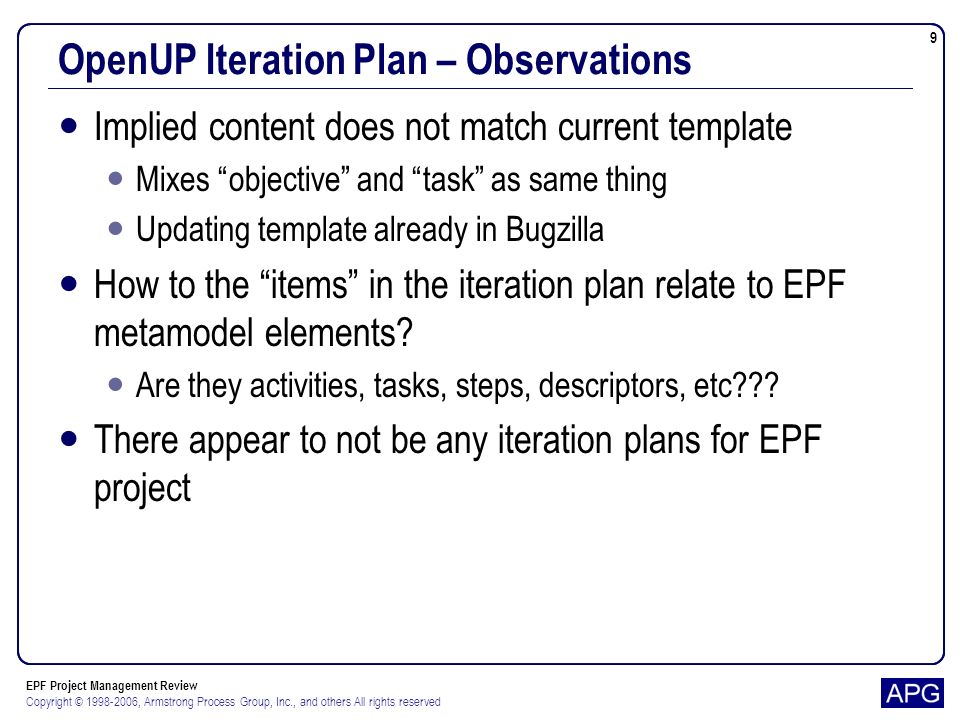 EPF Project Management Review Copyright © , Armstrong Process Group, Inc., and others All rights reserved 9 OpenUP Iteration Plan – Observations Implied content does not match current template Mixes objective and task as same thing Updating template already in Bugzilla How to the items in the iteration plan relate to EPF metamodel elements.
