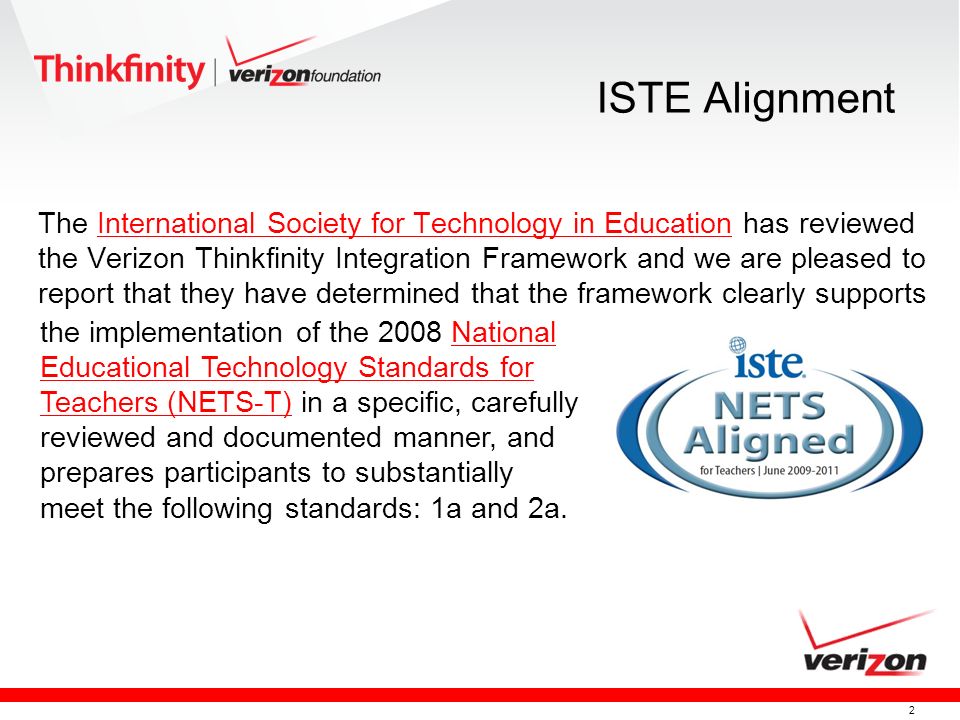 2 ISTE Alignment The International Society for Technology in Education has reviewed the Verizon Thinkfinity Integration Framework and we are pleased to report that they have determined that the framework clearly supportsInternational Society for Technology in Education the implementation of the 2008 National Educational Technology Standards for Teachers (NETS-T) in a specific, carefully reviewed and documented manner, and prepares participants to substantially meet the following standards: 1a and 2a.National Educational Technology Standards for Teachers (NETS-T)