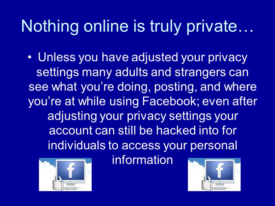 Nothing online is truly private… Unless you have adjusted your privacy settings many adults and strangers can see what youre doing, posting, and where youre at while using Facebook; even after adjusting your privacy settings your account can still be hacked into for individuals to access your personal information