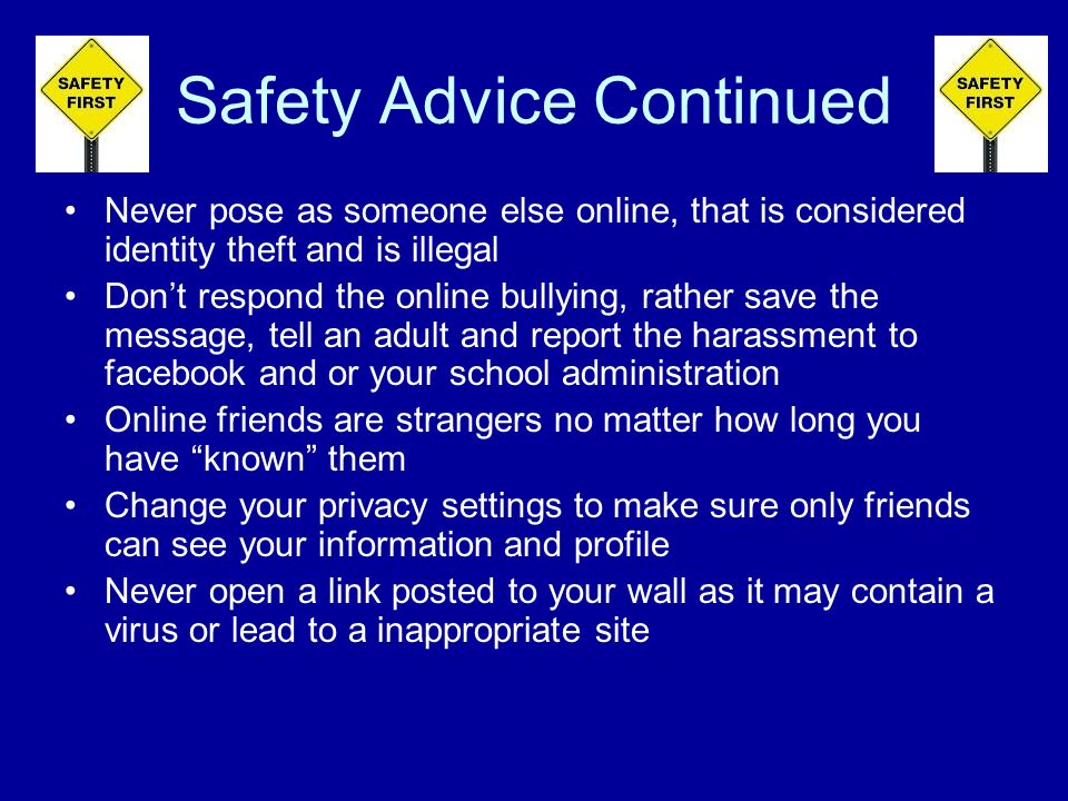 Safety Advice Continued Never pose as someone else online, that is considered identity theft and is illegal Dont respond the online bullying, rather save the message, tell an adult and report the harassment to facebook and or your school administration Online friends are strangers no matter how long you have known them Change your privacy settings to make sure only friends can see your information and profile Never open a link posted to your wall as it may contain a virus or lead to a inappropriate site