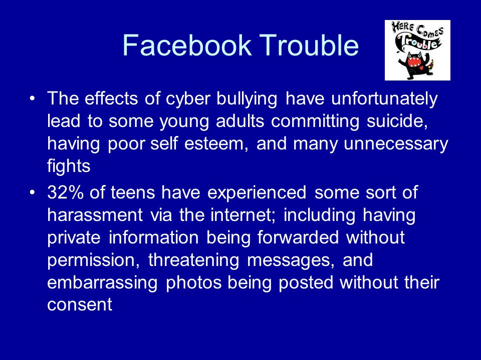 Facebook Trouble The effects of cyber bullying have unfortunately lead to some young adults committing suicide, having poor self esteem, and many unnecessary fights 32% of teens have experienced some sort of harassment via the internet; including having private information being forwarded without permission, threatening messages, and embarrassing photos being posted without their consent