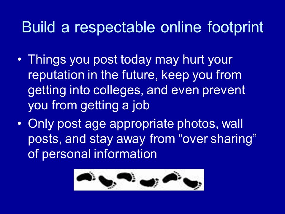 Build a respectable online footprint Things you post today may hurt your reputation in the future, keep you from getting into colleges, and even prevent you from getting a job Only post age appropriate photos, wall posts, and stay away from over sharing of personal information
