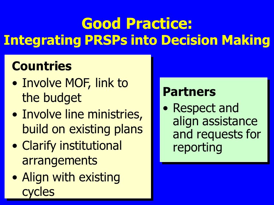 Good Practice: Integrating PRSPs into Decision Making Countries Involve MOF, link to the budget Involve line ministries, build on existing plans Clarify institutional arrangements Align with existing cycles Partners Respect and align assistance and requests for reporting