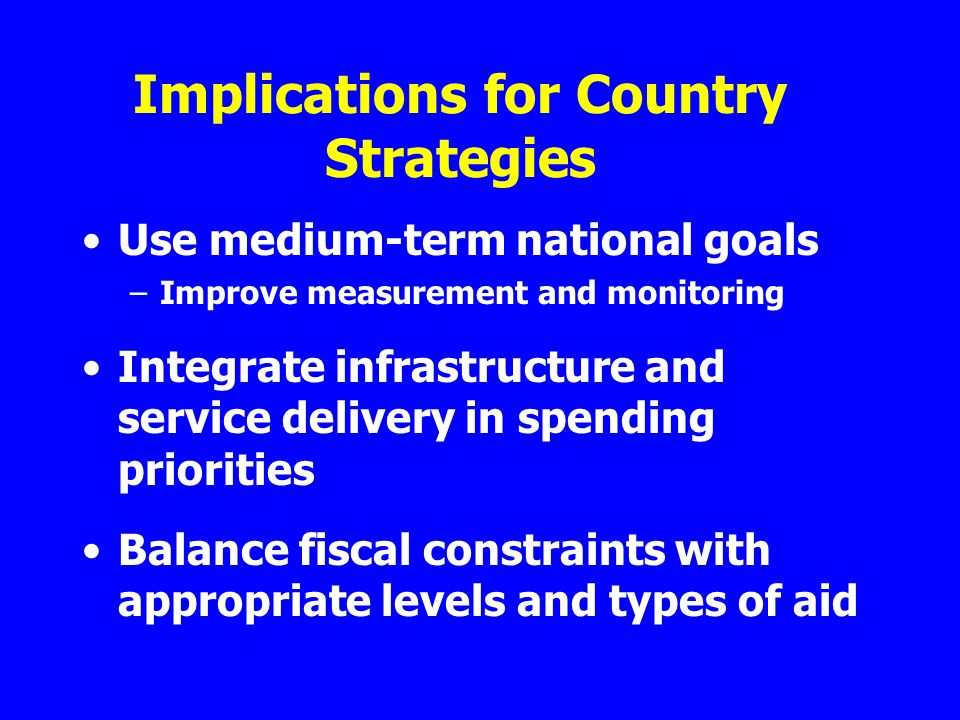 Implications for Country Strategies Use medium-term national goals –Improve measurement and monitoring Integrate infrastructure and service delivery in spending priorities Balance fiscal constraints with appropriate levels and types of aid