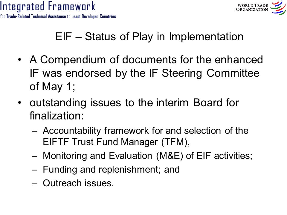 EIF – Status of Play in Implementation A Compendium of documents for the enhanced IF was endorsed by the IF Steering Committee of May 1; outstanding issues to the interim Board for finalization: –Accountability framework for and selection of the EIFTF Trust Fund Manager (TFM), –Monitoring and Evaluation (M&E) of EIF activities; –Funding and replenishment; and –Outreach issues.