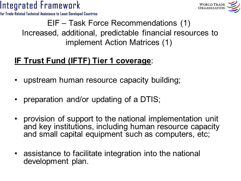 EIF – Task Force Recommendations (1) Increased, additional, predictable financial resources to implement Action Matrices (1) IF Trust Fund (IFTF) Tier 1 coverage: upstream human resource capacity building; preparation and/or updating of a DTIS; provision of support to the national implementation unit and key institutions, including human resource capacity and small capital equipment such as computers, etc; assistance to facilitate integration into the national development plan.