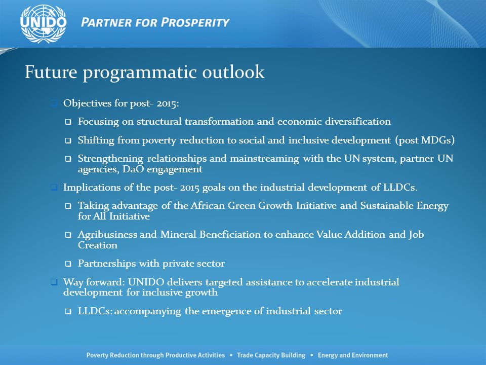 Future programmatic outlook Objectives for post- 2015: Focusing on structural transformation and economic diversification Shifting from poverty reduction to social and inclusive development (post MDGs) Strengthening relationships and mainstreaming with the UN system, partner UN agencies, DaO engagement Implications of the post goals on the industrial development of LLDCs.