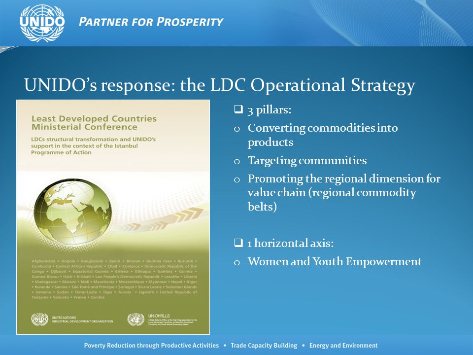 UNIDOs response: the LDC Operational Strategy 3 pillars: o Converting commodities into products o Targeting communities o Promoting the regional dimension for value chain (regional commodity belts) 1 horizontal axis: o Women and Youth Empowerment