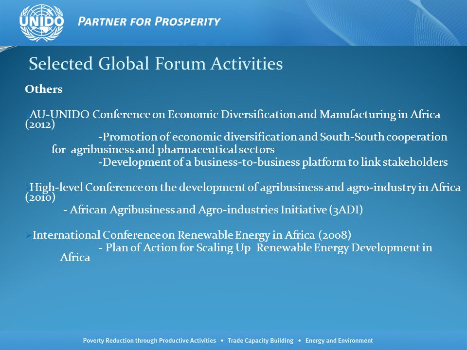 Selected Global Forum Activities Others AU-UNIDO Conference on Economic Diversification and Manufacturing in Africa (2012) -Promotion of economic diversification and South-South cooperation for agribusiness and pharmaceutical sectors -Development of a business-to-business platform to link stakeholders High-level Conference on the development of agribusiness and agro-industry in Africa (2010) - African Agribusiness and Agro-industries Initiative (3ADI) International Conference on Renewable Energy in Africa (2008) - Plan of Action for Scaling Up Renewable Energy Development in Africa
