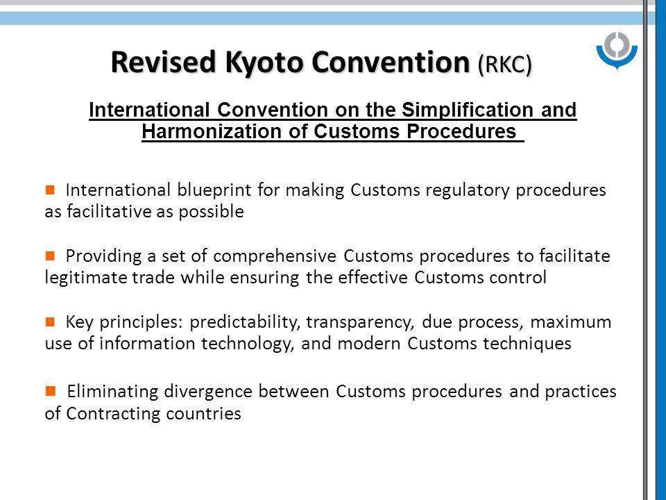 Revised Kyoto Convention (RKC) International Convention on the Simplification and Harmonization of Customs Procedures International blueprint for making Customs regulatory procedures as facilitative as possible Providing a set of comprehensive Customs procedures to facilitate legitimate trade while ensuring the effective Customs control Key principles: predictability, transparency, due process, maximum use of information technology, and modern Customs techniques Eliminating divergence between Customs procedures and practices of Contracting countries