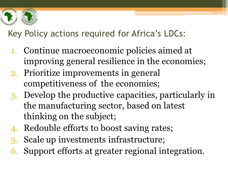 Key Policy actions required for Africas LDCs: 1.Continue macroeconomic policies aimed at improving general resilience in the economies; 2.Prioritize improvements in general competitiveness of the economies; 3.Develop the productive capacities, particularly in the manufacturing sector, based on latest thinking on the subject; 4.Redouble efforts to boost saving rates; 5.Scale up investments infrastructure; 6.Support efforts at greater regional integration.