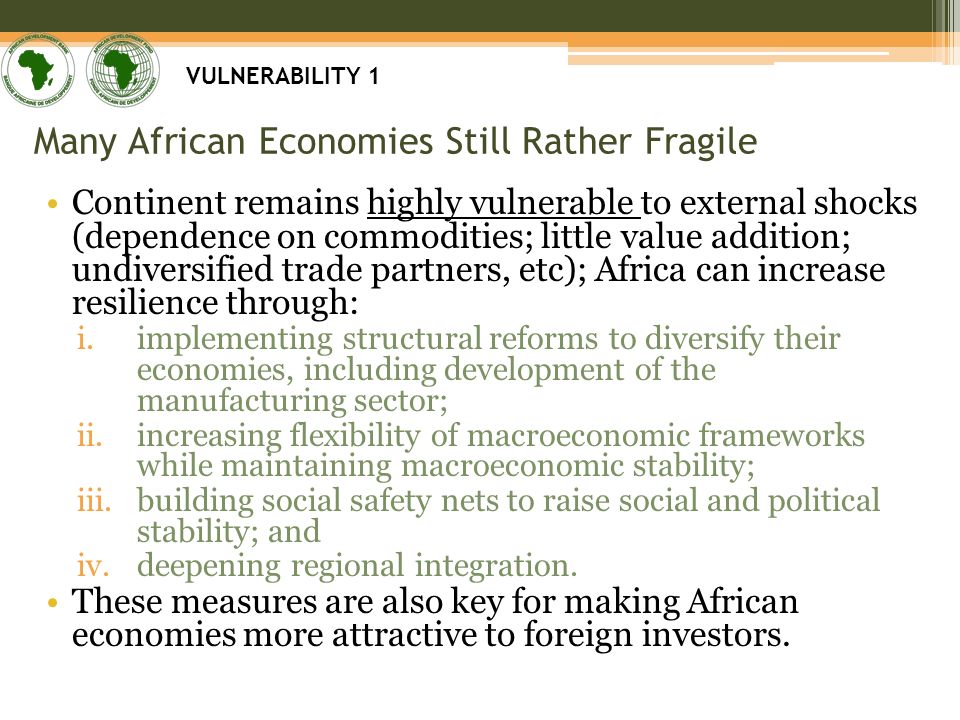 Many African Economies Still Rather Fragile Continent remains highly vulnerable to external shocks (dependence on commodities; little value addition; undiversified trade partners, etc); Africa can increase resilience through: i.implementing structural reforms to diversify their economies, including development of the manufacturing sector; ii.increasing flexibility of macroeconomic frameworks while maintaining macroeconomic stability; iii.building social safety nets to raise social and political stability; and iv.deepening regional integration.