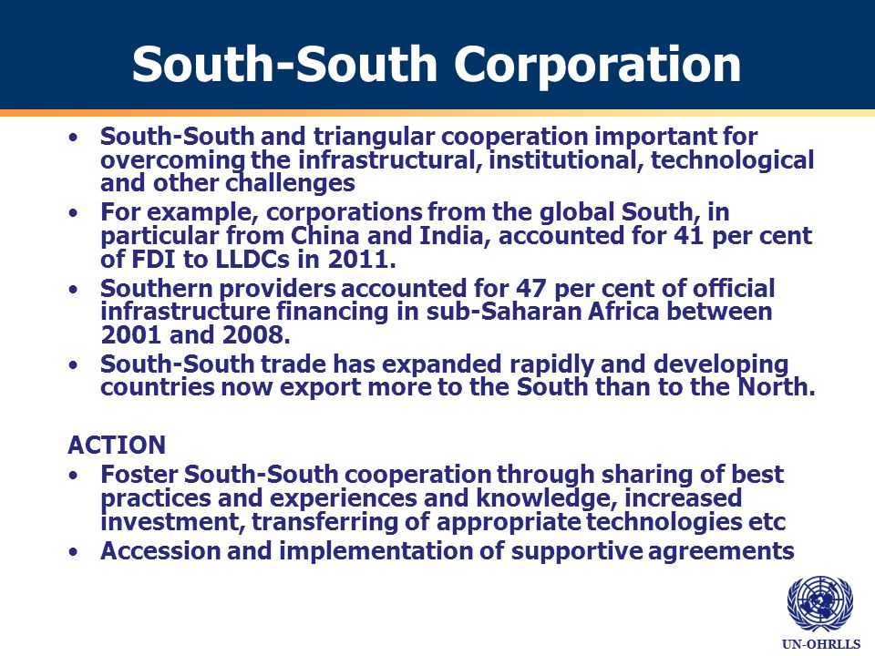 UN-OHRLLS South-South Corporation South-South and triangular cooperation important for overcoming the infrastructural, institutional, technological and other challenges For example, corporations from the global South, in particular from China and India, accounted for 41 per cent of FDI to LLDCs in 2011.