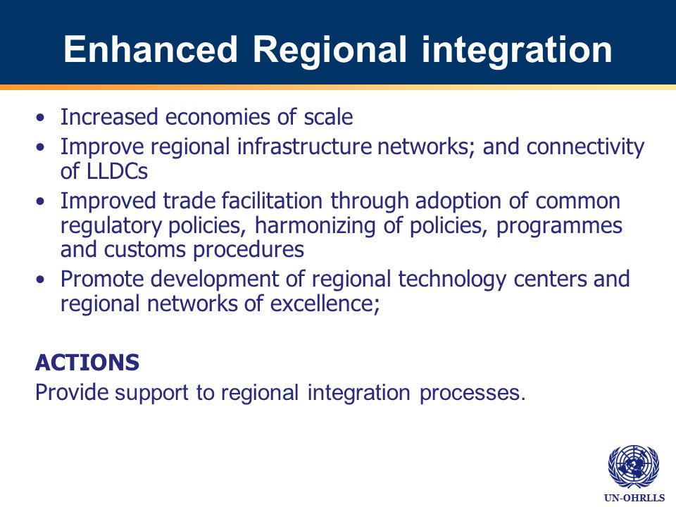 UN-OHRLLS Enhanced Regional integration Increased economies of scale Improve regional infrastructure networks; and connectivity of LLDCs Improved trade facilitation through adoption of common regulatory policies, harmonizing of policies, programmes and customs procedures Promote development of regional technology centers and regional networks of excellence; ACTIONS Provide support to regional integration processes.