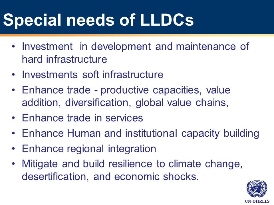 Special needs of LLDCs Investment in development and maintenance of hard infrastructure Investments soft infrastructure Enhance trade - productive capacities, value addition, diversification, global value chains, Enhance trade in services Enhance Human and institutional capacity building Enhance regional integration Mitigate and build resilience to climate change, desertification, and economic shocks.