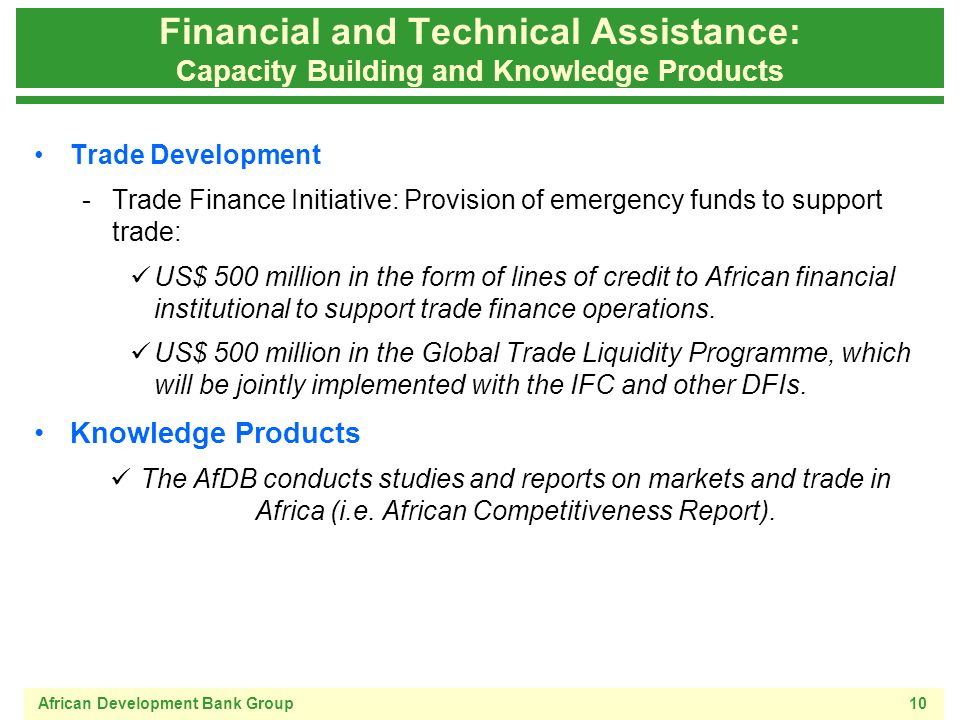 African Development Bank Group10 Financial and Technical Assistance: Capacity Building and Knowledge Products Trade Development -Trade Finance Initiative: Provision of emergency funds to support trade: US$ 500 million in the form of lines of credit to African financial institutional to support trade finance operations.