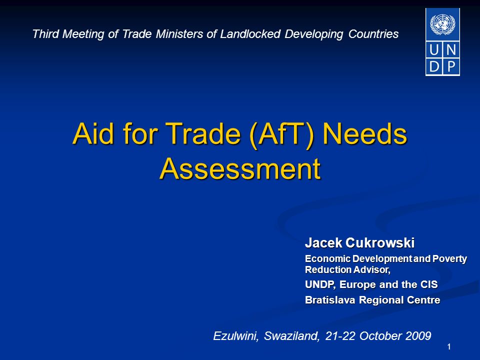 1 Jacek Cukrowski Economic Development and Poverty Reduction Advisor, UNDP, Europe and the CIS Bratislava Regional Centre Aid for Trade (AfT) Needs Assessment Third Meeting of Trade Ministers of Landlocked Developing Countries Ezulwini, Swaziland, October 2009