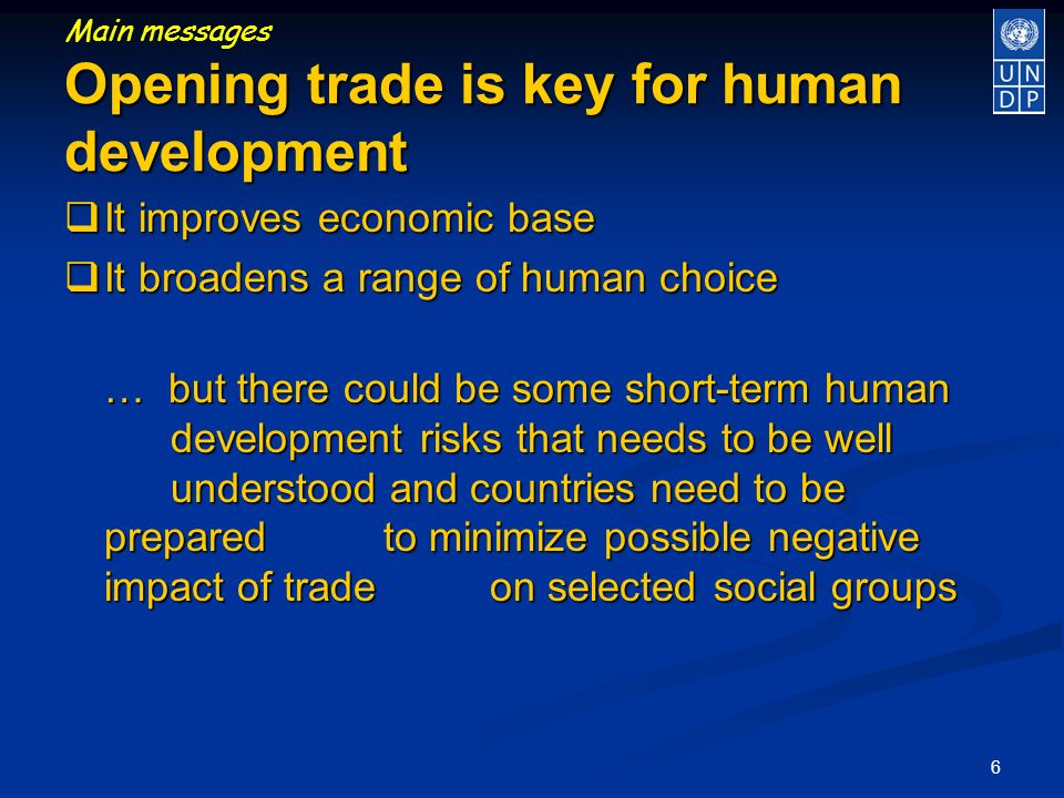 6 It improves economic base It improves economic base It broadens a range of human choice It broadens a range of human choice … but there could be some short-term human development risks that needs to be well understood and countries need to be prepared to minimize possible negative impact of trade on selected social groups Opening trade is key for human development Main messages Opening trade is key for human development